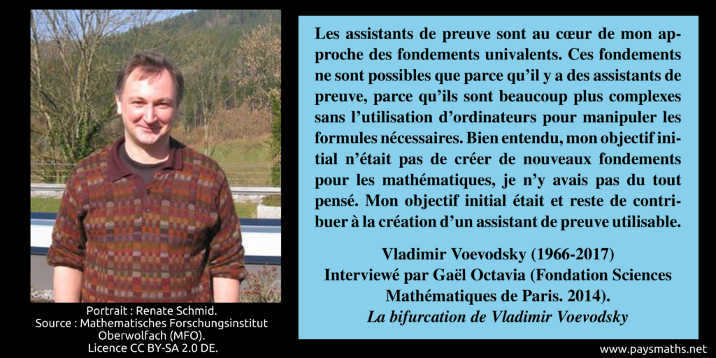 Portrait photographique de Vladimir Voevodsky, et une citation : "Les assistants de preuve sont au cœur de mon approche des fondements univalents. Ces fondements ne sont possibles que parce qu'il y a des assistants de preuve, parce qu'ils sont beaucoup plus complexes sans l'utilisation d'ordinateurs pour manipuler les formules nécessaires. Bien entendu, mon objectif initial n'était pas de créer de nouveaux fondements pour les mathématiques, je n'y avais pas du tout pensé. Mon objectif initial était et reste de contribuer à la création d'un assistant de preuve utilisable."
