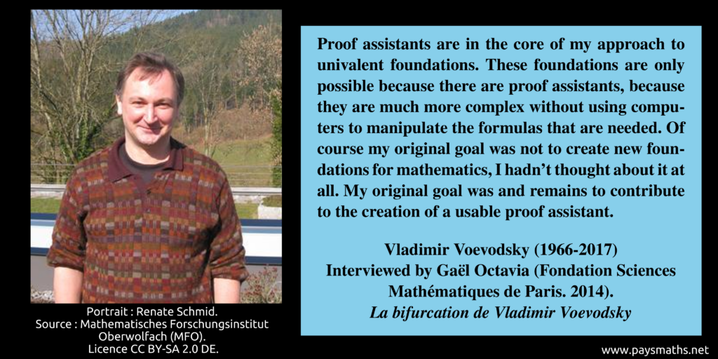 Photographic portrait of Vladimir Voevodsky, and a quote : "Proof assistants are in the core of my approach to univalent foundations. These foundations are only possible because there are proof assistants, because they are much more complex without using computers to manipulate the formulas that are needed. Of course my original goal was not to create new foundations for mathematics, I hadn't thought about it at all. My original goal was and remains to contribute to the creation of a usable proof assistant."