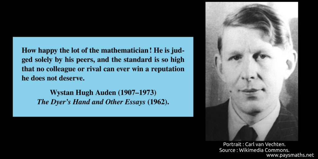 Photographic portrait of Wystan Hugh Auden, and a quote : "How happy the lot of the mathematician! He is judged solely by his peers, and the standard is so high that no colleague or rival can ever win a reputation he does not deserve."