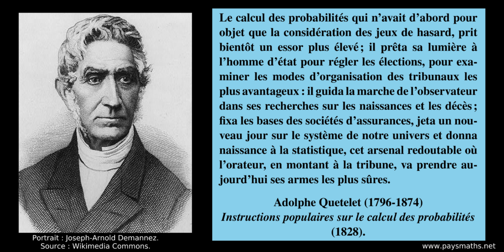 Portrait d'Adolphe Quetelet, et une citation : "Le calcul des probabilités qui n'avait d'abord pour objet que la considération des jeux de hasard, prit bientôt un essor plus élevé ; il prêta sa lumière à l'homme d'état pour régler les élections, pour examiner les modes d'organisation des tribunaux les plus avantageux : il guida la marche de l'observateur dans ses recherches sur les naissances et les décès ; fixa les bases des sociétés d'assurances, jeta un nouveau jour sur le système de notre univers et donna naissance à la statistique, cet arsenal redoutable où l'orateur, en montant à la tribune, va prendre aujourd'hui ses armes les plus sûres."