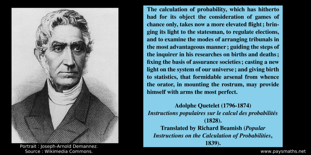 Portrait of Adolphe Quetelet, and a quote : "The calculation of probability, which has hitherto had for its object the consideration of games of chance only, takes now a more elevated flight; bringing its light to the statesman, to regulate elections, and to examine the modes of arranging tribunals in the most advantageous manner; guiding the steps of the inquirer in his researches on births and deaths; fixing the basis of assurance societies; casting a new light on the system of our universe; and giving birth to statistics, that formidable arsenal from whence the orator, in mounting the rostrum, may provide himself with arms the most perfect."