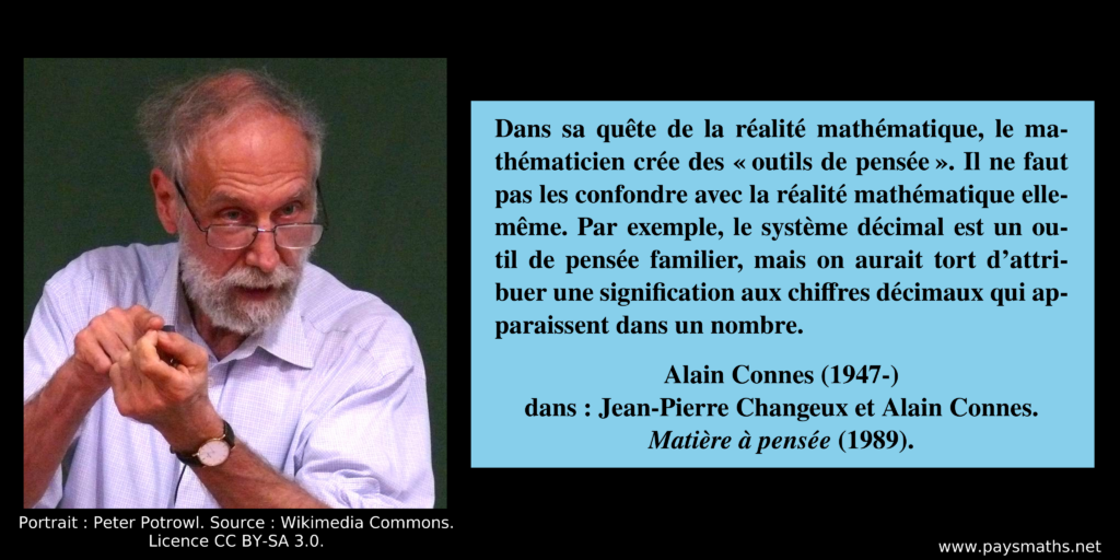 Portrait photographique d'Alain Connes, et une citation : "Dans sa quête de la réalité mathématique, le mathématicien crée des "outils de pensée". Il ne faut pas les confondre avec la réalité mathématique elle-même. Par exemple, le système décimal est un outil de pensée familier, mais on aurait tort d'attribuer une signification aux chiffres décimaux qui apparaissent dans un nombre."