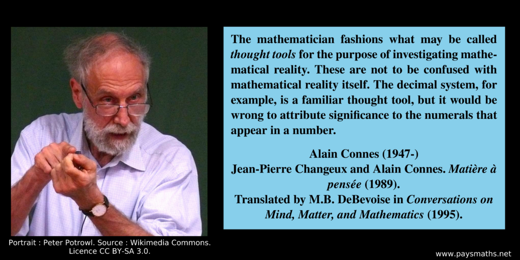 Photographic portrait of Alain Connes, and a quote : "The mathematician fashions what may be called thought tools for the purpose of investigating mathematical reality. These are not to be confused with mathematical reality itself. The decimal system, for example, is a familiar thought tool, but it would be wrong to attribute significance to the numerals that appear in a number."