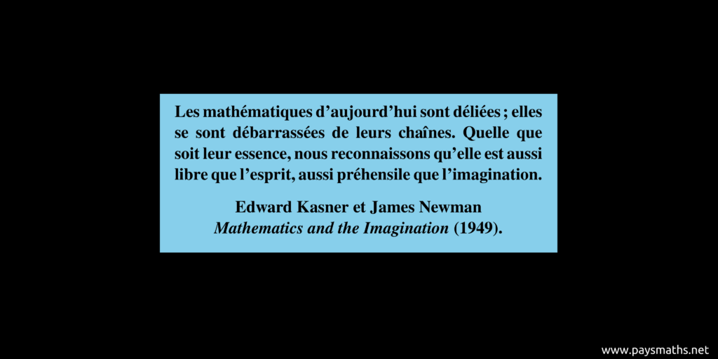 Citation de Edward Kasner et James Newman : "Les mathématiques d'aujourd'hui sont déliées ; elles se sont débarrassées de leurs chaînes. Quelle que soit leur essence, nous reconnaissons qu'elle est aussi libre que l'esprit, aussi préhensile que l'imagination."