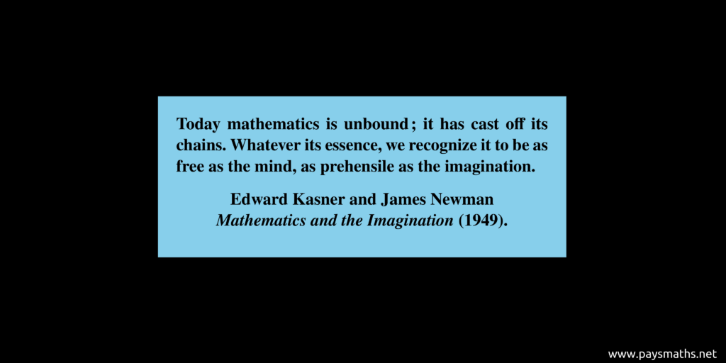 Quote from Edward Kasner et James Newman : "Today mathematics is unbound; it has cast off its chains. Whatever its essence, we recognize it to be as free as the mind, as prehensile as the imagination."
