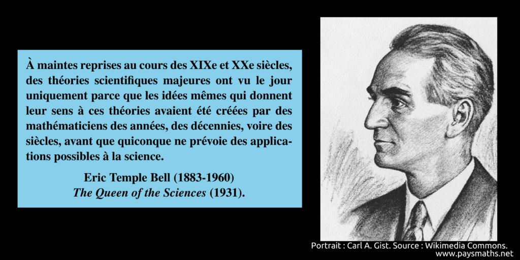 Portrait d'Eric Temple Bell, et une citation : "À maintes reprises au cours des XIXe et XXe siècles, des théories scientifiques majeures ont vu le jour uniquement parce que les idées mêmes qui donnent leur sens à ces théories avaient été créées par des mathématiciens des années, des décennies, voire des siècles, avant que quiconque ne prévoie des applications possibles à la science."