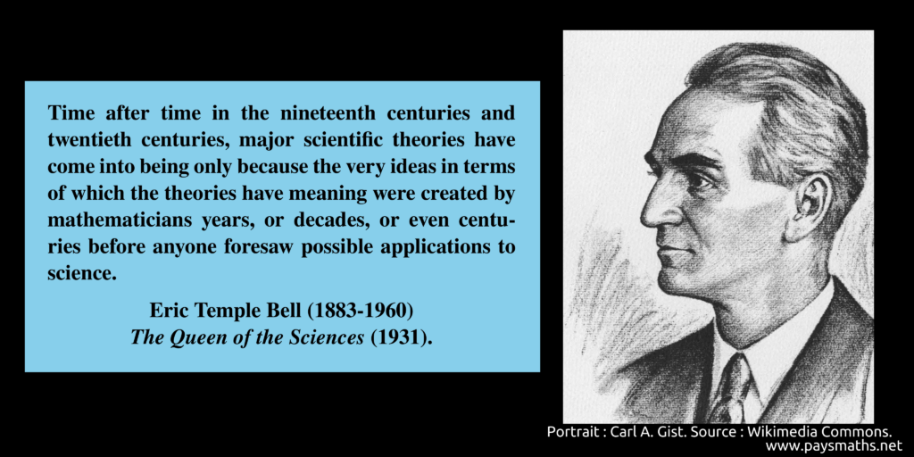 Portrait of Eric Temple Bell, and a quote : "Time after time in the nineteenth centuries and twentieth centuries, major scientific theories have come into being only because the very ideas in terms of which the theories have meaning were created by mathematicians years, or decades, or even centuries before anyone foresaw possible applications to science."
