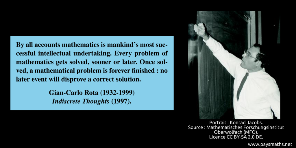Photographic portrait of Gian-Carlo Rota, and a quote : "By all accounts mathematics is mankind's most successful intellectual undertaking. Every problem of mathematics gets solved, sooner or later. Once solved, a mathematical problem is forever finished: no later event will disprove a correct solution."