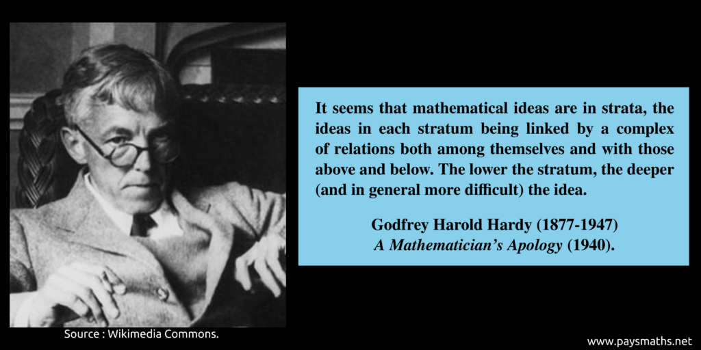 Photographic portrait of Godfrey Harold Hardy, and a quote : "It seems that mathematical ideas are in strata, the ideas in each stratum being linked by a complex of relations both among themselves and with those above and below. The lower the stratum, the deeper (and in general more difficult) the idea."