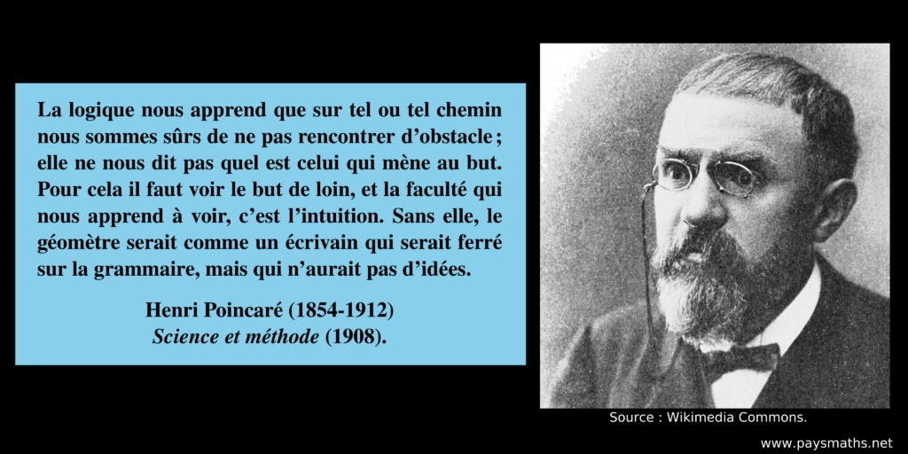 Portrait photographique de Henri Poincaré, et une citation : "La logique nous apprend que sur tel ou tel chemin nous sommes sûrs de ne pas rencontrer d'obstacle; elle ne nous dit pas quel est celui qui mène au but. Pour cela il faut voir le but de loin, et la faculté qui nous apprend à voir, c'est l'intuition. Sans elle, le géomètre serait comme un écrivain qui serait ferré sur la grammaire, mais qui n'aurait pas d'idées."