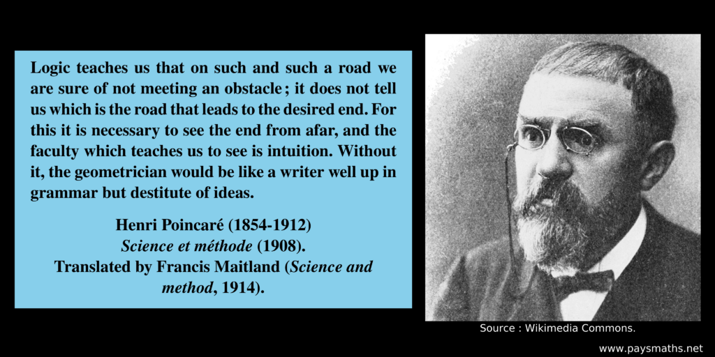 Photographic portrait of Henri Poincaré, and a quote : "Logic teaches us that on such and such a road we are sure of not meeting an obstacle; it does not tell us which is the road that leads to the desired end. For this it is necessary to see the end from afar, and the faculty which teaches us to see is intuition. Without it, the geometrician would be like a writer well up in grammar but destitute of ideas."