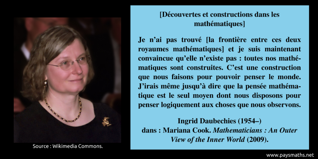 Portrait photographique d'Ingrid Daubechies, et une citation : "Je n'ai pas trouvé [la frontière entre ces deux royaumes mathématiques] et je suis maintenant convaincue qu'elle n'existe pas : toutes nos mathématiques sont construites. C'est une construction que nous faisons pour pouvoir penser le monde. J'irais même jusqu'à dire que la pensée mathématique est le seul moyen dont nous disposons pour penser logiquement aux choses que nous observons."