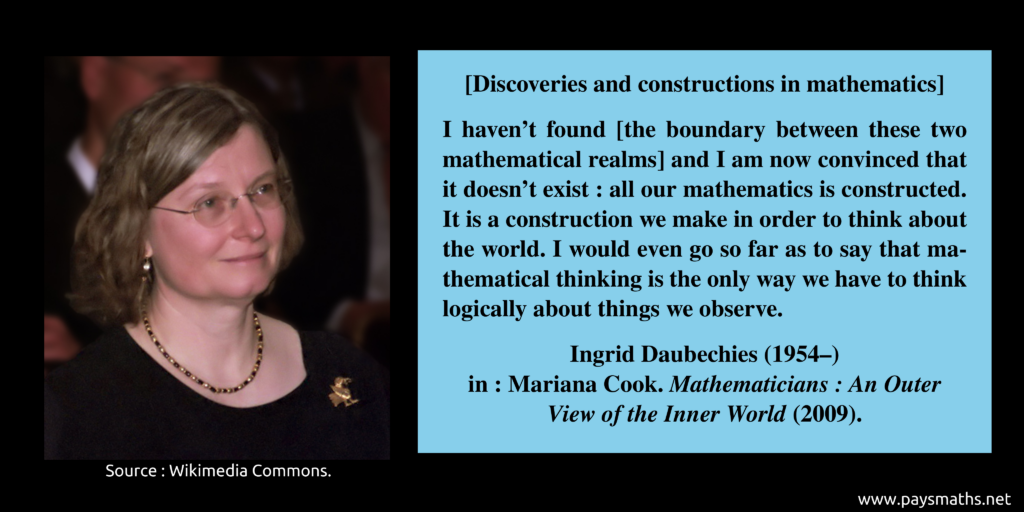 Photographic portrait of Ingrid Daubechies, and a quote : "I haven't found [the boundary between these two mathematical realms] and I am now convinced that it doesn't exist: all our mathematics is constructed. It is a construction we make in order to think about the world. I would even go so far as to say that mathematical thinking is the only way we have to think logically about things we observe."
