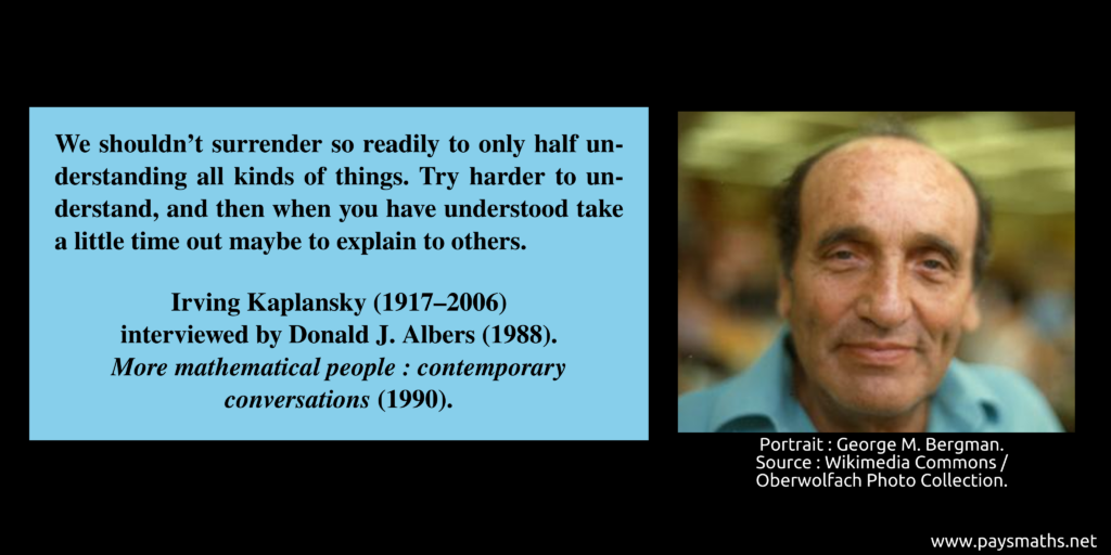 Photographic portrait of Irving Kaplansky, and a quote : "We shouldn't surrender so readily to only half understanding all kinds of things. Try harder to understand, and then when you have understood take a little time out maybe to explain to others."