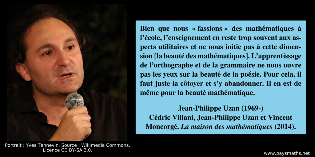 Portrait photographique de Jean-Philippe Uzan, et une citation : "Bien que nous 'fassions' des mathématiques à l'école, l'enseignement en reste trop souvent aux aspects utilitaires et ne nous initie pas à cette dimension [la beauté des mathématiques]. L'apprentissage de l'orthographe et de la grammaire ne nous ouvre pas les yeux sur la beauté de la poésie. Pour cela, il faut juste la côtoyer et s'y abandonner. Il en est de même pour la beauté mathématique."