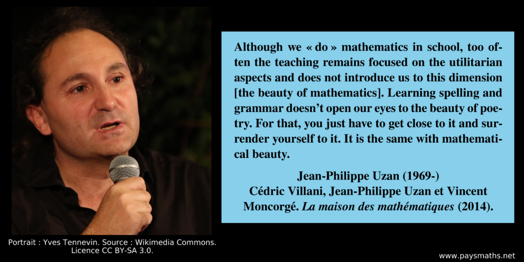 Photographic portrait of Jean-Philippe Uzan, and a quote : "Although we 'do' mathematics in school, too often the teaching remains focused on the utilitarian aspects and does not introduce us to this dimension [the beauty of mathematics]. Learning spelling and grammar doesn't open our eyes to the beauty of poetry. For that, you just have to get close to it and surrender yourself to it. It is the same with mathematical beauty."