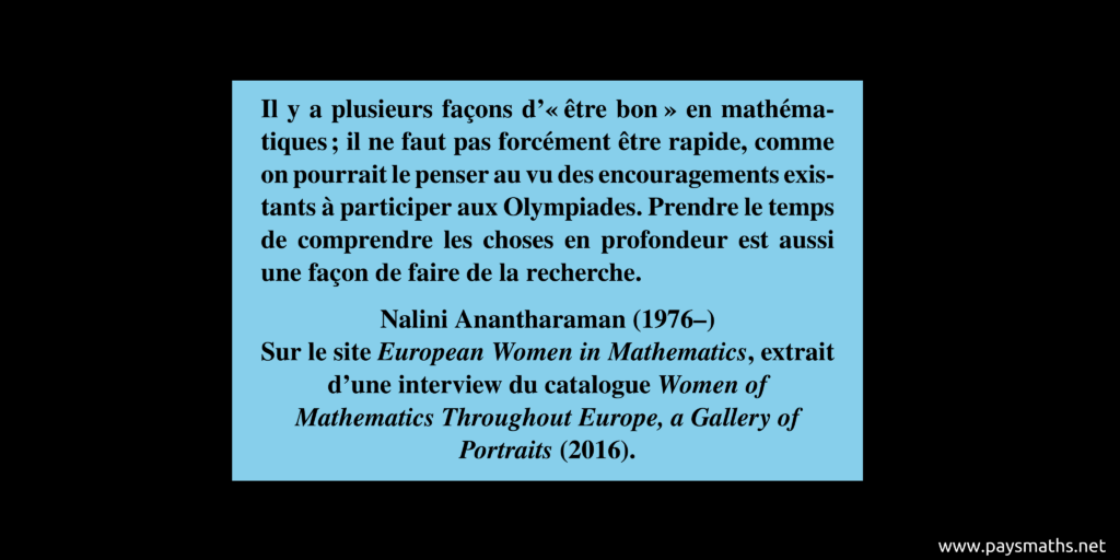 Citation de Nalini Anantharaman : "Il y a plusieurs façons "d'être bon" en mathématiques ; il ne faut pas forcément être rapide, comme on pourrait le penser au vu des encouragements existants à participer aux Olympiades. Prendre le temps de comprendre les choses en profondeur est aussi une façon de faire de la recherche."