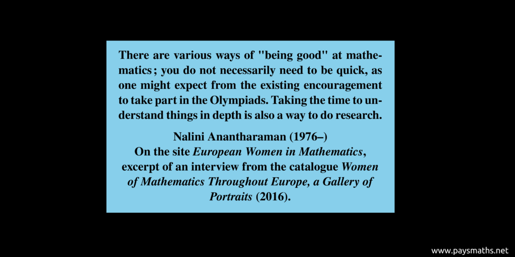 Quote from Nalini Anantharaman : "There are various ways of "being good" at mathematics; you do not necessarily need to be quick, as one might expect from the existing encouragement to take part in the Olympiads. Taking the time to understand things in depth is also a way to do research."