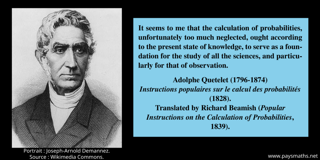Portrait of Adolphe Quetelet, and a quote : "It seems to me that the calculation of probabilities, unfortunately too much neglected, ought according to the present state of knowledge, to serve as a foundation for the study of all the sciences, and particularly for that of observation."