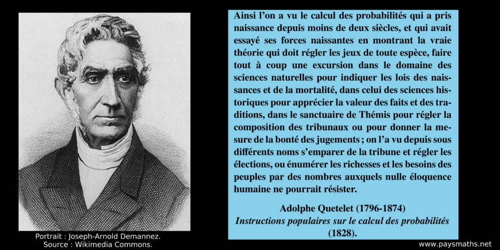 Portrait d'Adolphe Quetelet, et une citation : "Ainsi l'on a vu le calcul des probabilités qui a pris naissance depuis moins de deux siècles, et qui avait essayé ses forces naissantes en montrant la vraie théorie qui doit régler les jeux de toute espèce, faire tout à coup une excursion dans le domaine des sciences naturelles pour indiquer les lois des naissances et de la mortalité, dans celui des sciences historiques pour apprécier la valeur des faits et des traditions, dans le sanctuaire de Thémis pour régler la composition des tribunaux ou pour donner la mesure de la bonté des jugements; on l'a vu depuis sous différents noms s'emparer de la tribune et régler les élections, ou énumérer les richesses et les besoins des peuples par des nombres auxquels nulle éloquence humaine ne pourrait résister."