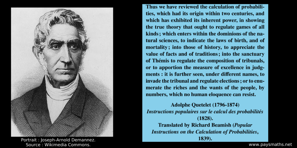 Portrait of Adolphe Quetelet, and a quote : "Thus we have reviewed the calculation of probabilities, which had its origin within two centuries, and which has exhibited its inherent power, in showing the true theory that ought to regulate games of all kinds; which enters within the dominions of the natural sciences, to indicate the laws of birth, and of mortality; into those of history, to appreciate the value of facts and of traditions; into the sanctuary of Thémis to regulate the composition of tribunals, or to apportion the measure of excellence in judgments : it is further seen, under different names, to invade the tribunal and regulate elections; or to enumerate the riches and the wants of the people, by numbers, which no human eloquence can resist."