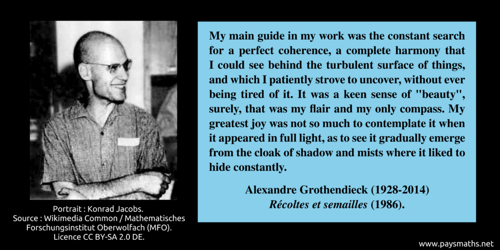 Photographic portrait of Alexandre Grothendieck, and a quote : "My main guide in my work was the constant search for a perfect coherence, a complete harmony that I could see behind the turbulent surface of things, and which I patiently strove to uncover, without ever being tired of it. It was a keen sense of "beauty", surely, that was my flair and my only compass. My greatest joy was not so much to contemplate it when it appeared in full light, as to see it gradually emerge from the cloak of shadow and mists where it liked to hide constantly."