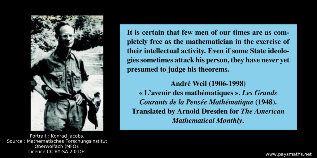 Photographic portrait of André Weil, and a quote : "It is certain that few men of our times are as completely free as the mathematician in the exercise of their intellectual activity. Even if some State ideologies sometimes attack his person, they have never yet presumed to judge his theorems."