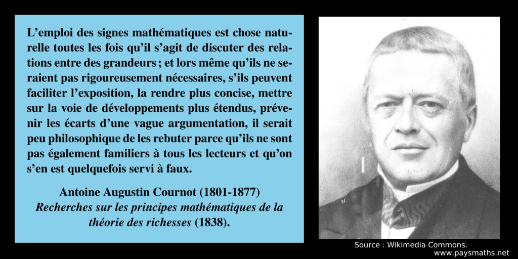 Portrait photographique d'Antoine-Augustin Cournot, et une citation : "L'emploi des signes mathématiques est chose naturelle toutes les fois qu'il s'agit de discuter des relations entre des grandeurs ; et lors même qu'ils ne seraient pas rigoureusement nécessaires, s'ils peuvent faciliter l'exposition, la rendre plus concise, mettre sur la voie de développements plus étendus, prévenir les écarts d'une vague argumentation, il serait peu philosophique de les rebuter parce qu'ils ne sont pas également familiers à tous les lecteurs et qu'on s'en est quelquefois servi à faux."