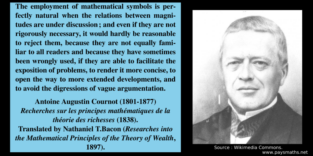 Photographic portrait of Antoine-Augustin Cournot, and a quote : "The employment of mathematical symbols is perfectly natural when the relations between magnitudes are under discussion ; and even if they are not rigorously necessary, it would hardly be reasonable to reject them, because they are not equally familiar to all readers and because they have sometimes been wrongly used, if they are able to facilitate the exposition of problems, to render it more concise, to open the way to more extended developments, and to avoid the digressions of vague argumentation."