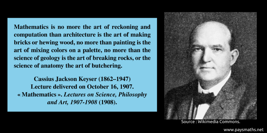 Photographic portrait of Cassius Jackson Keyser, and a quote : "Mathematics is no more the art of reckoning and computation than architecture is the art of making bricks or hewing wood, no more than painting is the art of mixing colors on a palette, no more than the science of geology is the art of breaking rocks, or the science of anatomy the art of butchering."