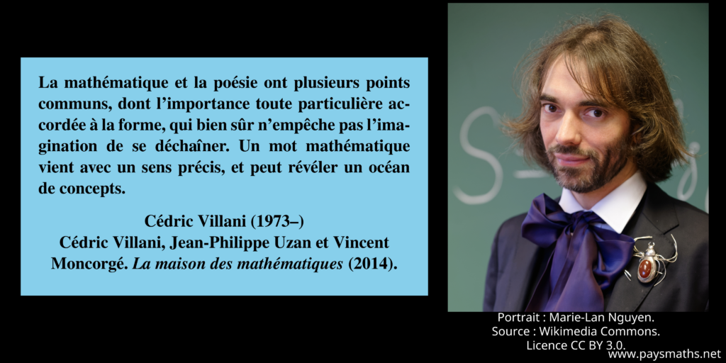 Portrait photographique de Cédric Villani, et une citation : "La mathématique et la poésie ont plusieurs points communs, dont l’importance toute particulière accordée à la forme, qui bien sûr n’empêche pas l’imagination de se déchaîner. Un mot mathématique vient avec un sens précis, et peut révéler un océan de concepts."