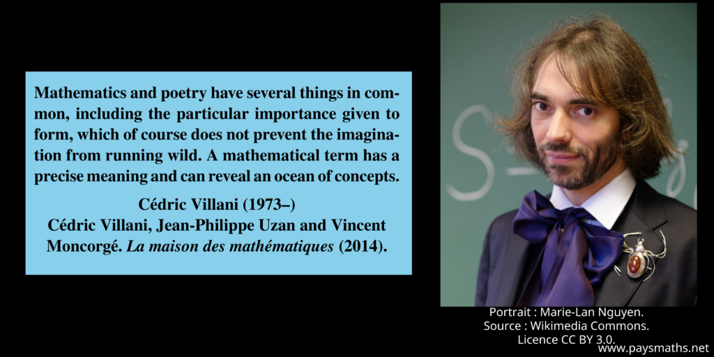 Photographic portrait of Cédric Villani, and a quote : "Mathematics and poetry have several things in common, including the particular importance given to form, which of course does not prevent the imagination from running wild. A mathematical term has a precise meaning and can reveal an ocean of concepts."