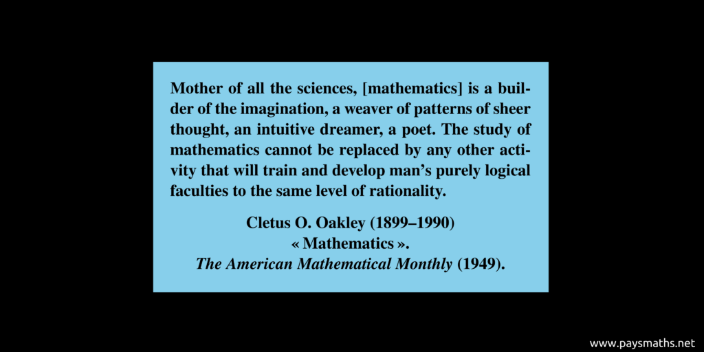 Quote from Cletus O. Oakley : "Mother of all the sciences, [mathematics] is a builder of the imagination, a weaver of patterns of sheer thought, an intuitive dreamer, a poet. The study of mathematics cannot be replaced by any other activity that will train and develop man's purely logical faculties to the same level of rationality."