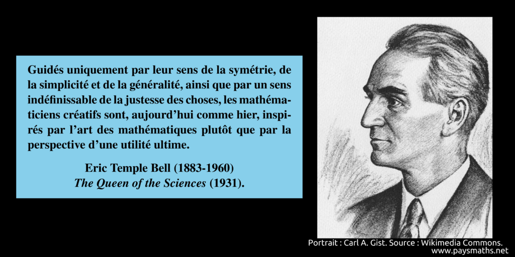 Portrait d'Eric Temple Bell, et une citation : "Guidés uniquement par leur sens de la symétrie, de la simplicité et de la généralité, ainsi que par un sens indéfinissable de la justesse des choses, les mathématiciens créatifs sont, aujourd'hui comme hier, inspirés par l'art des mathématiques plutôt que par la perspective d'une utilité ultime. "
