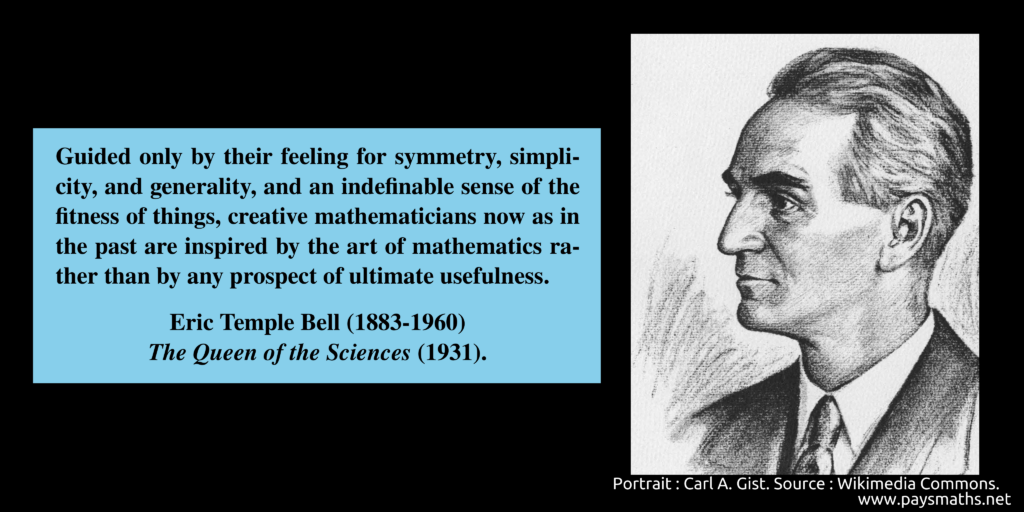 Portrait of Eric Temple Bell, and a quote : "Guided only by their feeling for symmetry, simplicity, and generality, and an indefinable sense of the fitness of things, creative mathematicians now as in the past are inspired by the art of mathematics rather than by any prospect of ultimate usefulness."