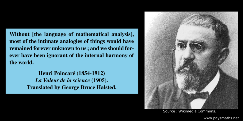 Photographic portrait of Henri Poincaré, and a quote : "Without [the language of mathematical analysis], most of the intimate analogies of things would have remained forever unknown to us ; and we should forever have been ignorant of the internal harmony of the world."