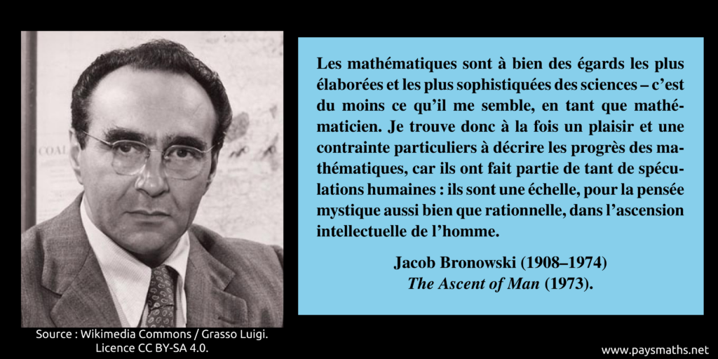 Portrait photographique de Jacob Bronowski, et une citation : "Les mathématiques sont à bien des égards les plus élaborées et les plus sophistiquées des sciences – c'est du moins ce qu'il me semble, en tant que mathématicien. Je trouve donc à la fois un plaisir et une contrainte particuliers à décrire les progrès des mathématiques, car ils ont fait partie de tant de spéculations humaines : ils sont une échelle, pour la pensée mystique aussi bien que rationnelle, dans l'ascension intellectuelle de l'homme."