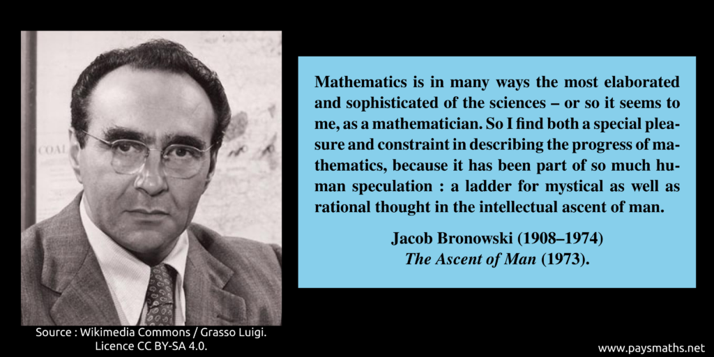 Photographic portrait of Jacob Bronowski, and a quote : "Mathematics is in many ways the most elaborated and sophisticated of the sciences – or so it seems to me, as a mathematician. So I find both a special pleasure and constraint in describing the progress of mathematics, because it has been part of so much human speculation: a ladder for mystical as well as rational thought in the intellectual ascent of man."