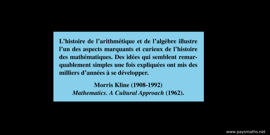 Citation de Morris Kline : "L'histoire de l'arithmétique et de l'algèbre illustre l'un des aspects marquants et curieux de l'histoire des mathématiques. Des idées qui semblent remarquablement simples une fois expliquées ont mis des milliers d'années à se développer."