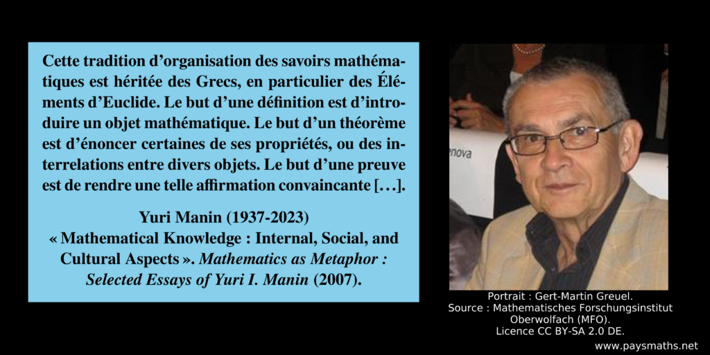 Portrait photographique de Yuri Manin, et une citation : "Cette tradition d'organisation des savoirs mathématiques est héritée des Grecs, en particulier des Éléments d'Euclide. Le but d'une définition est d'introduire un objet mathématique. Le but d'un théorème est d'énoncer certaines de ses propriétés, ou des interrelations entre divers objets. Le but d'une preuve est de rendre une telle affirmation convaincante [...]"