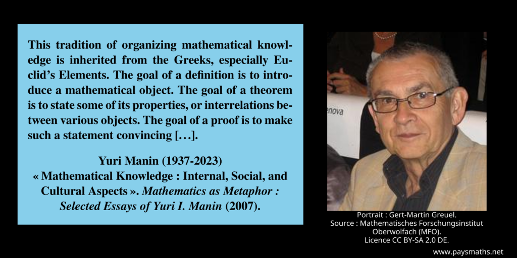 Photographic portrait of Yuri Manin, and a quote : "This tradition of organizing mathematical knowledge is inherited from the Greeks, especially Euclid's Elements. The goal of a definition is to introduce a mathematical object. The goal of a theorem is to state some of its properties, or interrelations between various objects. The goal of a proof is to make such a statement convincing [...]"